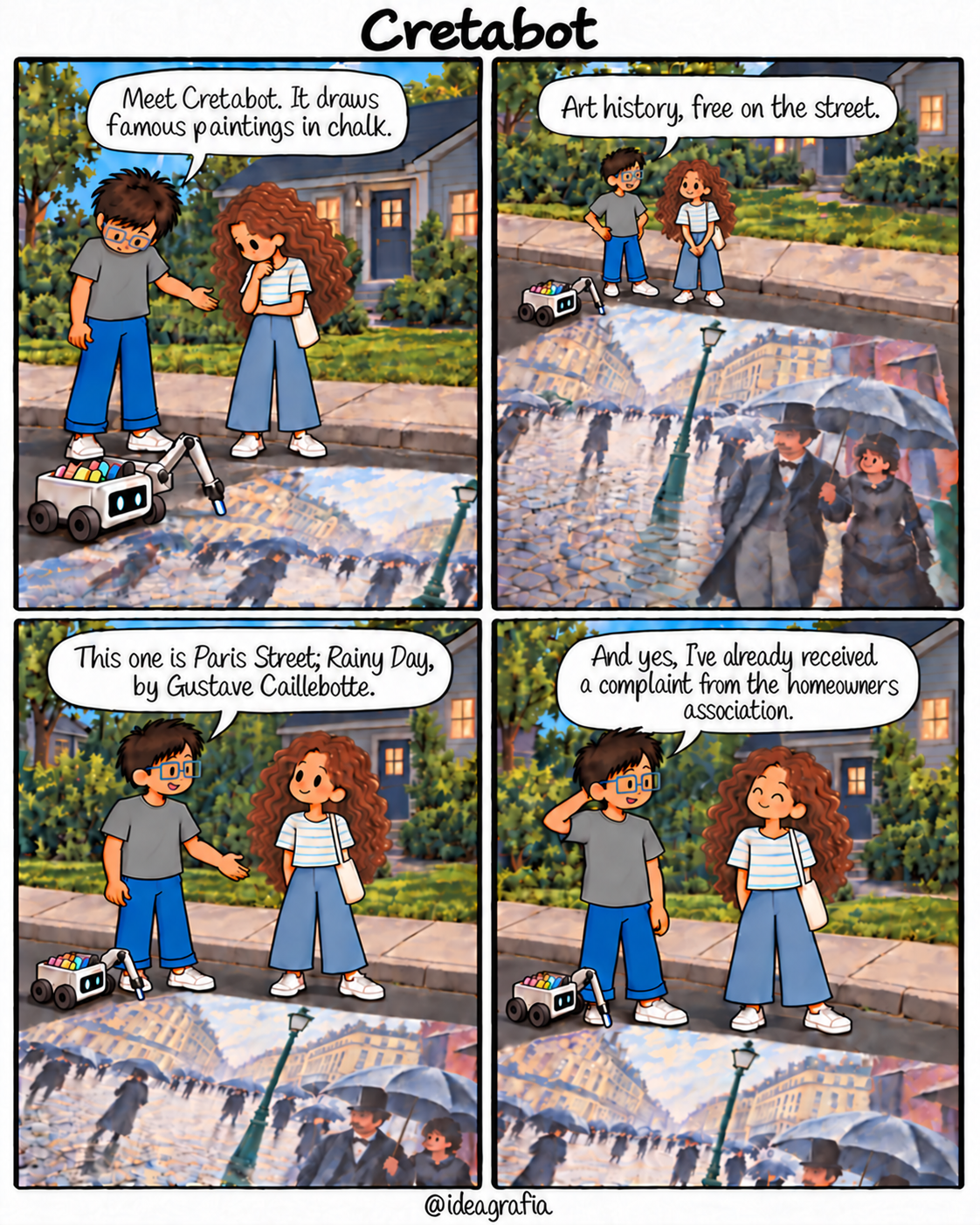 Cretabot. Four-panel comic, read left to right, top to bottom. 1. Outside a house, an inventor and his thoughtful friend look down at a small wheeled robot drawing on the street with colored chalk. He says, "Meet Cretabot. It draws famous paintings in chalk." 2. A wide view reveals a large chalk rendering of Parisian pedestrians with umbrellas. He says, "Art history, free on the street." 3. He gestures and explains, "This one is Paris Street; Rainy Day, by Gustave Caillebotte." She listens silently. 4. He touches the back of his neck and says, "And yes, I’ve already received a complaint from the homeowners association." She smiles gently with her eyes closed.