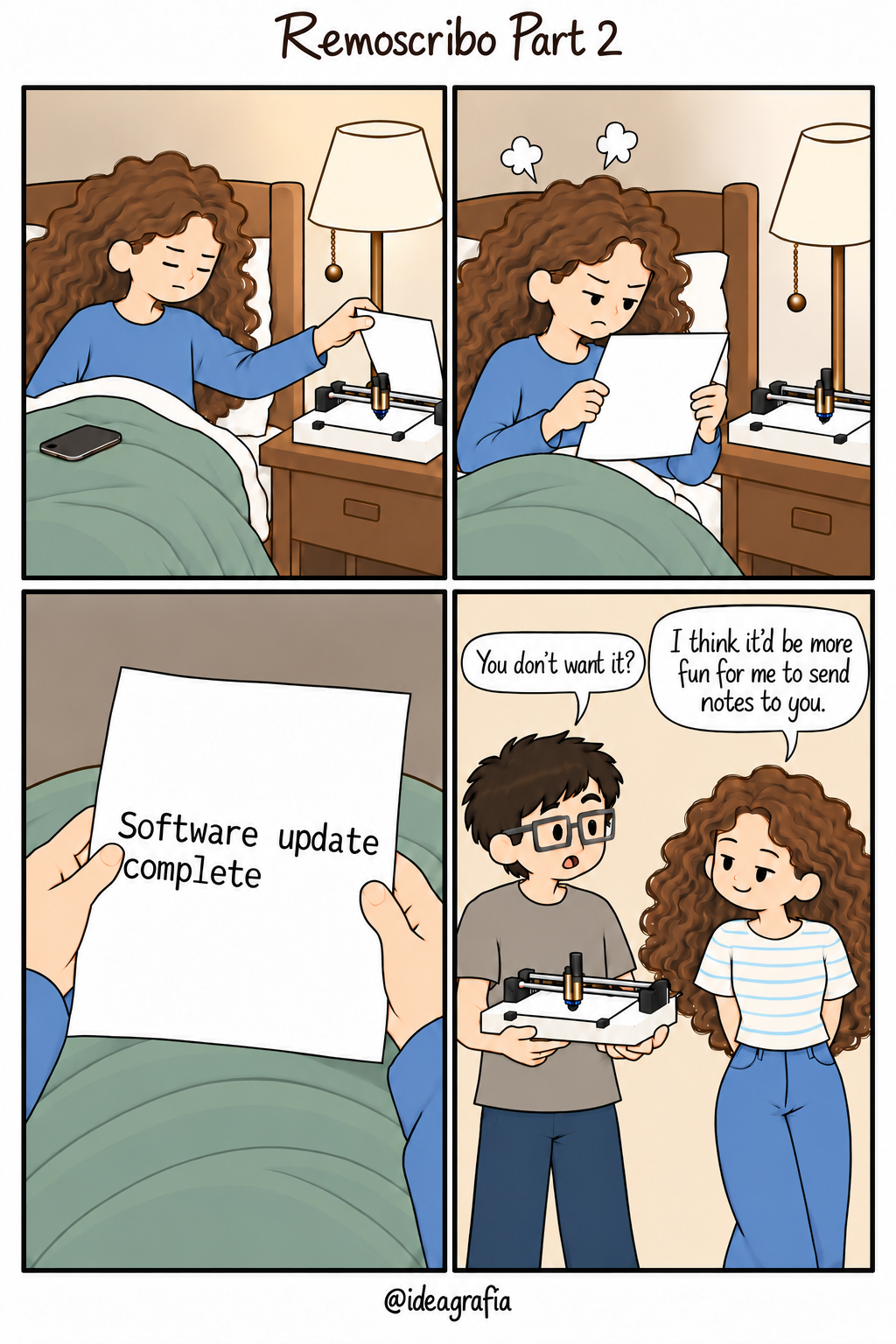 Remoscribo Part 2. Four-panel comic, read left to right, top to bottom. 1. In bed wearing blue pajamas, the sleepy woman takes a sheet of paper from Remoscribo, the pen plotter on her nightstand. Her phone lies on the green quilt beside her. 2. She reads the paper with an angry frown; two cartoon steam puffs rise above her head. 3. From her viewpoint, the paper reads, "Software update complete". 4. The next day, the inventor holds the returned plotter and asks, "You don’t want it?" His friend stands with her hands behind her back and a mischievous smile: "I think it’d be more fun for me to send notes to you."